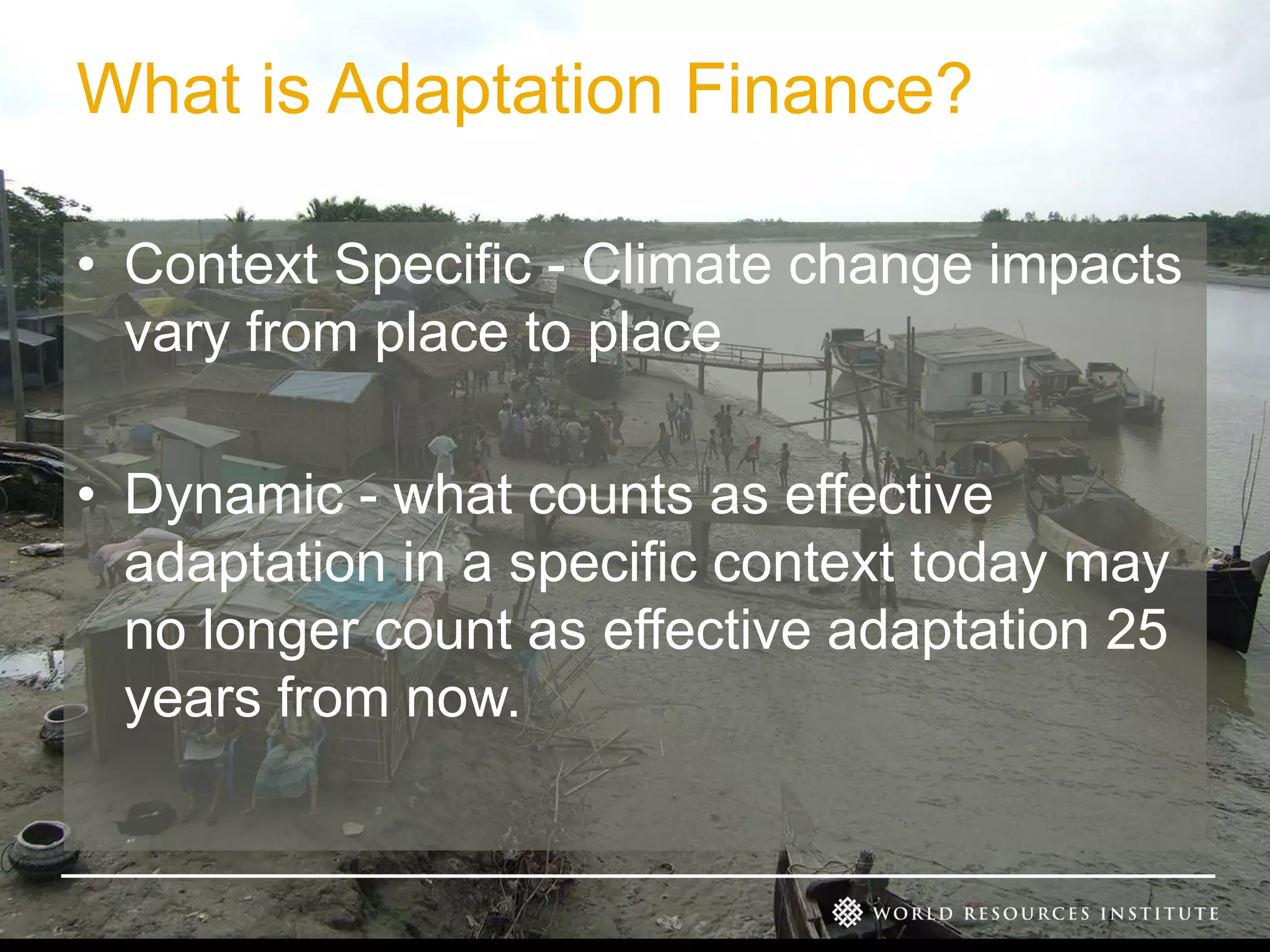 What is Adaptation Finance?
• Context Specific - Climate change impacts
vary from place to place
• Dynamic - what counts as effective
adaptation in a specific context today may
no longer count as effective adaptation 25
years from now.

 