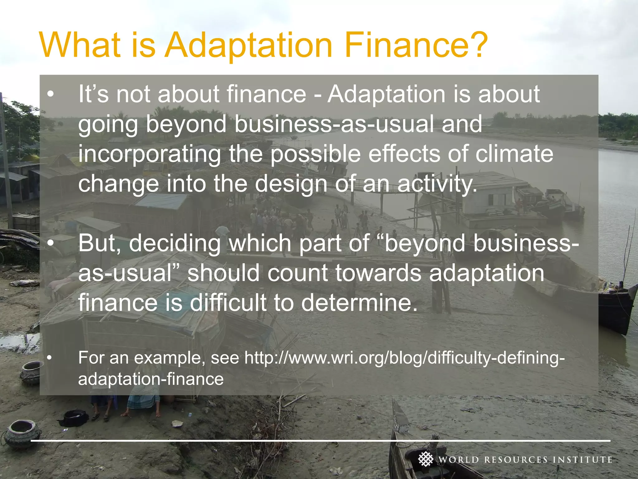 What is Adaptation Finance?
• It’s not about finance - Adaptation is about
going beyond business-as-usual and
incorporating the possible effects of climate
change into the design of an activity.
• But, deciding which part of “beyond businessas-usual” should count towards adaptation
finance is difficult to determine.
•

For an example, see http://www.wri.org/blog/difficulty-definingadaptation-finance

 