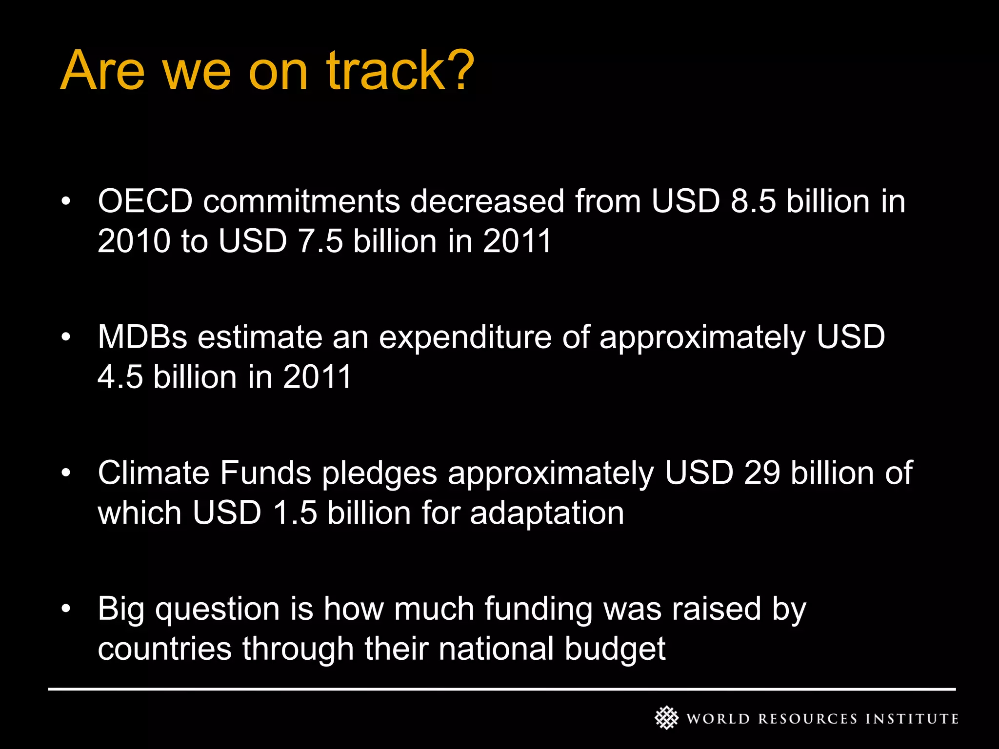 Are we on track?
• OECD commitments decreased from USD 8.5 billion in
2010 to USD 7.5 billion in 2011
• MDBs estimate an expenditure of approximately USD
4.5 billion in 2011
• Climate Funds pledges approximately USD 29 billion of
which USD 1.5 billion for adaptation
• Big question is how much funding was raised by
countries through their national budget

 
