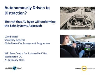 Autonomously Driven to
Distraction?
The risk that AV hype will undermine
the Safe Systems Approach
David Ward,
Secretary General,
Global New Car Assessment Programme
WRI Ross Centre for Sustainable Cities
Washington DC
23 February 2018
 
