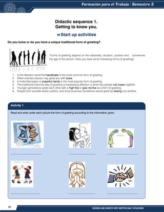 10 REVIEWS AND CONVEYS INTO WRITTEN DAILY SITUATIONS
Read and write under each picture the form of greeting according to the information given.
_______________________ ____________________ _______________________
______________________ ____________________ _______________________
Didactic sequence 1.
Getting to know you.

Start up activities
Do you know or do you have a unique traditional form of greeting?
Forms of greeting depend on the nationality, situation, position and sometimes
the age of the person. Here you have some interesting forms of greetings:
1. In the Western world the handshake is the most common form of greeting.
2. Other oriental cultures may greet you with bows.
3. In India Namaskar or prayerful hands is the most popular form of greeting.
4. The traditional Eskimos way of greeting or expressing affection is when two people rub noses together.
5. Younger generations greet each other with a high five or give me five as a form of greeting.
6. People from socialite world, politics, and show business sometimes would greet by kissing one another.
Activity 1
 