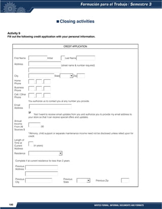 100 WRITES FORMAL, INFORMAL DOCUMENTS AND FORMATS
Closing activities
Activity 9
Fill out the following credit application with your personal information.
CREDIT APPLICATION
First Name Initial Last Name
Address
(street name & number required)
City State Zip
Home
Phone - -
Business
Phone - -
Cell / Other
Phone - -
You authorize us to contact you at any number you provide.
Email
Address
Yes! I want to receive email updates from you and authorize you to provide my email address to
your store so that I can receive special offers and updates.
Annual
Income
From All
Sources $
.00
*Alimony, child support or separate maintenance income need not be disclosed unless relied upon for
credit.
Length of
Time at
Current
Address
(in years)
Residence
Complete if at current residence for less than 2 years:
Previous
Address
Previous
City
Previous
State
Previous Zip
 