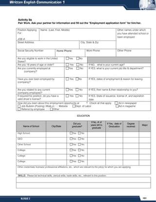 101
BLOQUE 2
Activity 9a
Pair Work. Ask your partner for information and fill out the “Employment application form” for him/her.
EDUCATION
Name of School City/State
Did you
graduate?
If No, # of
years left to
graduate
If Yes, date of
Graduation
Degree
received
Major
High School: Yes No
GED: Yes No
Other School: Yes No
College: Yes No
College: Yes No
College: Yes No
Other credentials/ licenses/ professional affiliations, etc., which are relevant to the job(s) for which you are applying.
SKILLS: Please list technical skills, clerical skills, trade skills, etc., relevant to this position.
Position Applying
For:
JOB #:
Name (Last, First, Middle): Other names under which
you have attended school or
been employed:
Street Address: City, State & Zip:
Social Security Number: Home Phone: Work Phone: Other Phone:
Are you eligible to work in the United
States?
Yes No
Are you 18 years of age or older? Yes No If NO, what is your current age?
Are you currently employed at
(company)?
Yes No If YES, what is your current job title & department?
Have you ever been employed by
(company)?
Yes No If YES, dates of employment & reason for leaving:
Are you related to any current
(company employee)?
Yes No If YES, their name & their relationship to you?
If required for position, do you have a
valid driver’s license?
Yes No If YES, State of issuance, license #, and expiration
date:
How did you learn about this employment opportunity at ? Check all that apply: Ad in newspaper
Job Bulletin (Posting) /Walk-in Website Dept. of Labor Ad in magazine
Referral by employee Other:
 
