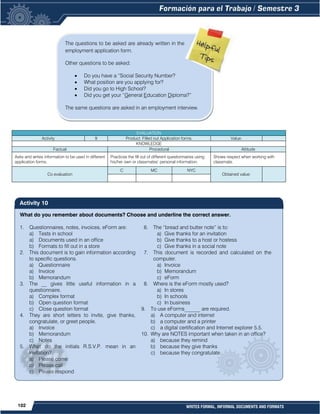 102 WRITES FORMAL, INFORMAL DOCUMENTS AND FORMATS
What do you remember about documents? Choose and underline the correct answer.
1. Questionnaires, notes, invoices, eForm are:
a) Tests in school
a) Documents used in an office
b) Formats to fill out in a store
2. This document is to gain information according
to specific questions.
a) Questionnaire
a) Invoice
b) Memorandum
3. The __ gives little useful information in a
questionnaire.
a) Complex format
b) Open question format
c) Close question format
4. They are short letters to invite, give thanks,
congratulate, or greet people.
a) Invoice
b) Memorandum
c) Notes
5. What do the initials R.S.V.P. mean in an
invitation?
a) Please come
b) Please call
c) Please respond
6. The “bread and butter note” is to:
a) Give thanks for an invitation
b) Give thanks to a host or hostess
c) Give thanks in a social note
7. This document is recorded and calculated on the
computer.
a) Invoice
b) Memorandum
c) eForm
8. Where is the eForm mostly used?
a) In stores
b) In schools
c) In business
9. To use eForms______ are required.
a) A computer and internet
b) a computer and a printer
c) a digital certification and Internet explorer 5.5.
10. Why are NOTES important when taken in an office?
a) because they remind
b) because they give thanks
c) because they congratulate
EVALUATION
Activity 9 Product: Filled out Application forms. Value:
KNOWLEDGE
Factual Procedural Attitude
Asks and writes information to be used in different
application forms.
Practices the fill out of different questionnaires using
his/her own or classmates’ personal information.
Shows respect when working with
classmate.
Co evaluation
C MC NYC
Obtained value:
The questions to be asked are already written in the
employment application form.
Other questions to be asked:
 Do you have a “Social Security Number?
 What position are you applying for?
 Did you go to High School?
 Did you get your “General Education Diploma?”
The same questions are asked in an employment interview.
Activity 10
 