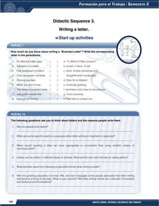 104 WRITES FORMAL, INFORMAL DOCUMENTS AND FORMATS
Didactic Sequence 3.
Writing a letter.
Start up activities
Activity 1
How much do you know about writing a “Business Letter”? Write the corresponding
letter in the parenthesis.
1. An effective letter uses ( ) a. "To Whom It May Concern”
2. Salutation in a letter ( ) b. would, in favor, of will
3. First paragraph contains ( ) c. short, simple sentences and
4. Final paragraph contains ( ) straightforward vocabulary.
5. Closing example ( ) d. Dear Sir or Madam:
6. When you don't know ( ) e. a friendly greeting
The name of a person write, ( ) f. reminders and notes on enclosures
7. Use polite modals like: ( ) g. Yours sincerely,
8. Example of closing ( ) h. Feel free to contact me …
Activity 1a
The following questions ask you to think about letters and the reasons people write them.
1. Why do people write letters?
__________________________________________________________________________________________
2. What are some specific events or purposes when letter writing is important or expected?
__________________________________________________________________________________________
3. When would sending a letter be more appropriate or convenient than using another means of
communication?
__________________________________________________________________________________________
4. Letters can be written in different styles or formats. What are the two main formats for writing letters?
__________________________________________________________________________________________
5. What benefits result from following a specified format when writing a letter?
__________________________________________________________________________________________
6. With the growing popularity of e-mail, IMs, and text messages some people speculate that letter writing
will become a thing of the past. What is your opinion? Will letter writing remain as a vital part of business
and personal communications?
__________________________________________________________________________________________
 