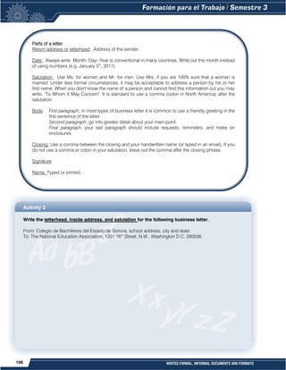 106 WRITES FORMAL, INFORMAL DOCUMENTS AND FORMATS
Friendly Letter Business Letter
Activity 2
Write the letterhead, inside address, and salutation for the following business letter.
From: Colegio de Bachilleres del Estado de Sonora, school address, city and state
To: The National Education Association, 1201 16th
Street, N.W., Washington D.C. 200036.
Parts of a letter
Return address or letterhead: Address of the sender.
Date: Always write: Month- Day- Year is conventional in many countries. Write out the month instead
of using numbers (e.g. January 5th
, 2011).
Salutation: Use Ms. for women and Mr. for men. Use Mrs. if you are 100% sure that a woman is
married. Under less formal circumstances, it may be acceptable to address a person by his or her
first name. When you don't know the name of a person and cannot find this information out you may
write, "To Whom It May Concern". It is standard to use a comma (colon in North America) after the
salutation.
Body: First paragraph, in most types of business letter it is common to use a friendly greeting in the
first sentence of the letter.
Second paragraph, go into greater detail about your main point.
Final paragraph, your last paragraph should include requests, reminders, and notes on
enclosures.
Closing: Use a comma between the closing and your handwritten name (or typed in an email). If you
do not use a comma or colon in your salutation, leave out the comma after the closing phrase.
Signature
Name: Typed or printed.
 