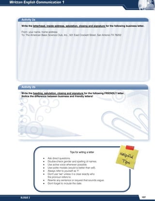 107
BLOQUE 2
Activity 2a
Write the letterhead, inside address, salutation, closing and signature for the following business letter.
From: your name, home address
To: The American Basic Science Club, Inc., 501 East Crockett Street, San Antonio TX 78202
Activity 2b
Write the heading, salutation, closing and signature for the following FRIENDLY letter.
Notice the difference between business and friendly letters!
Tips for writing a letter
 Ask direct questions.
 Double-check gender and spelling of names.
 Use active voice whenever possible.
 Use polite modals (would is better than will).
 Always refer to yourself as "I".
 Don't use "we" unless it is clear exactly who
the pronoun refers to.
 Rewrite any sentence or request that sounds vague.
 Don't forget to include the date.
 