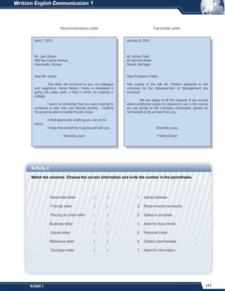 111
BLOQUE 2
Recommendation Letter Transmittal Letter
Activity 4
Match the columns. Choose the correct information and write the number in the parenthesis.
Transmittal letter ( )
Friendly letter ( )
Placing an order letter ( )
Business letter ( )
Inquire letter ( )
Reference letter ( )
Complain letter ( )
1. Inside address
2. Recommends someone
3. States a complain
4. Asks for documents
5. Personal Letter
6. Orders merchandise
7. Asks for information
January 6, 2010
Mr. Adrian Field
45 Second Street
Detroit, Michigan
Dear Professor Fields:
Two copies of the talk Mr. Preston delivered to the
company for the Advancement of Management are
enclosed.
We are happy to fill this request. If you should
desire additional copies for classroom use in the course
you are giving for the company employees, please do
not hesitate to let us hear from you.
Sincerely yours,
Fatima Grace
April 7, 2010
Mr. Jack Green
568 San Carlos Avenue
Hermosillo, Sonora
Dear Mr. Green:
This letter will introduce to you my colleague
and neighbour, Henry Nelson. Henry is interested in
going into sales work, a field in which he majored in
college.
I seem to remember that you were looking for
someone to take over your Sonora territory. I believe
he would be able to handle the job nicely.
I shall appreciate anything you can do for
Henry.
I hope that everything is going well with you.
Sincerely yours
 