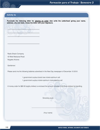 112 WRITES FORMAL, INFORMAL DOCUMENTS AND FORMATS
Activity 4a
Punctuate the following letter for placing an order also write the Letterhead giving your name,
address, city and state. Close the letter with your Signature.
_______________________________________
_______________________________________
_______________________________________
_______________________________________
Radio Shack Company
42 West Mariposa Road
Nogales Arizona
Gentlemen
Please send me the following batteries advertised in the New Day newspaper of December 10 2010
1 government surplus brand new nickel-cadmium cell
1 government surplus nickel-cadmium motor-starting cell
A money order for $80 00 (eighty dollars) is enclosed the amount includes 3 00 (three dollars) for handling.
Sincerely yours
________________________________________
(Your name)
 
