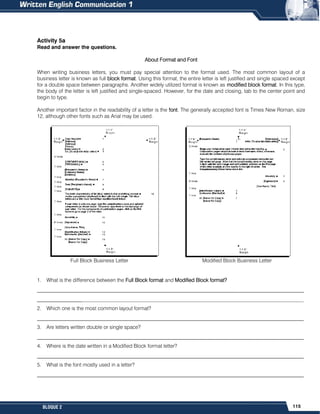 115
BLOQUE 2
Activity 5a
Read and answer the questions.
About Format and Font
When writing business letters, you must pay special attention to the format used. The most common layout of a
business letter is known as full block format. Using this format, the entire letter is left justified and single spaced except
for a double space between paragraphs. Another widely utilized format is known as modified block format. In this type,
the body of the letter is left justified and single-spaced. However, for the date and closing, tab to the center point and
begin to type.
Another important factor in the readability of a letter is the font. The generally accepted font is Times New Roman, size
12, although other fonts such as Arial may be used.
Full Block Business Letter Modified Block Business Letter
1. What is the difference between the Full Block format and Modified Block format?
______________________________________________________________________________________________________
______________________________________________________________________________________________________
2. Which one is the most common layout format?
______________________________________________________________________________________________________
3. Are letters written double or single space?
______________________________________________________________________________________________________
4. Where is the date written in a Modified Block format letter?
______________________________________________________________________________________________________
5. What is the font mostly used in a letter?
______________________________________________________________________________________________________
 