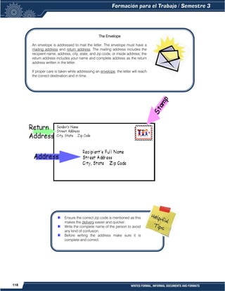 118 WRITES FORMAL, INFORMAL DOCUMENTS AND FORMATS
The Envelope
An envelope is addressed to mail the letter. The envelope must have a
mailing address and return address. The mailing address includes the
recipient name, address, city, state, and zip code, or inside address; the
return address includes your name and complete address as the return
address written in the letter.
If proper care is taken while addressing an envelope, the letter will reach
the correct destination and in time.
Ensure the correct zip code is mentioned as this
makes the delivery easier and quicker.
Write the complete name of the person to avoid
any kind of confusion.
Before writing the address make sure it is
complete and correct.
 