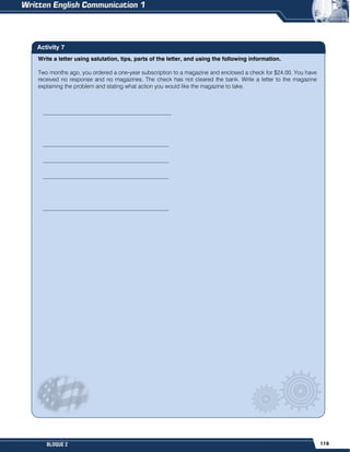 119
BLOQUE 2
Write a letter using salutation, tips, parts of the letter, and using the following information.
Two months ago, you ordered a one-year subscription to a magazine and enclosed a check for $24.00. You have
received no response and no magazines. The check has not cleared the bank. Write a letter to the magazine
explaining the problem and stating what action you would like the magazine to take.
Activity 7
_____________________________________________
____________________________________________
____________________________________________
____________________________________________
____________________________________________
 
