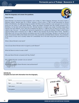 12 REVIEWS AND CONVEYS INTO WRITTEN DAILY SITUATIONS
Read the biography and answer the questions.
Stevie Wonder
Stevie Wonder is an American singer-songwriter, born on May 13, 1950 in Saginaw, Michigan. His name of birth is
Stevland Judkins. Wonder grew up in Detroit, singing in church choirs. In 1961 he was discovered by Ronnie
White of the Miracles, who helped arrange an audition with Berry Gordy at Motown music and gave him a contract
giving him the name of “Little Stevie Wonder”. Stevie was always compared with Ray Charles because of his
blindness; he has been blind almost since birth. Wonder became a romantic pop singer of protest songs about
Vietnam and race relations. From 1972-76 he released five albums, in 1980 he won an Oscar for the song “I just
called to say I love you”. He fought with democrat congressmen for making the birthday of Martin Luther King a
national holiday which it became one in 1986. In 1989 he was inducted into the Rock Hall of Fame. Wonder’s
2005 album won him six more Grammy nominations and won for best Vocal Singer. Wonder is an activist for civil
rights and endorsed 2008 United States Democratic Party presidential candidate Barack Obama. His contribution
to the world of music and to society makes him undoubtedly one of the best song writer and performer of our
times.
What is Stevie Wonder’s real name?
__________________________________________________________________________________________________
How old was Stevie Wonder when he signed up with Motown?
__________________________________________________________________________________________________
What did Stevie do when he was a child?
__________________________________________________________________________________________________
Why was Stevie Wonder compared with Ray Charles?
__________________________________________________________________________________________________
Why is Stevie Wonder consider to be an activist?
__________________________________________________________________________________________________
In your opinion what is Stevie Wonder’s best achievement?
__________________________________________________________________________________________________
Activity 2a
Complete the Card with information from the biography.
Name ________________________________ Sex ____
Age _______ Birth date ____________________________
Birth place _______________________________________
Occupation _______________________________________
Activity 2
 