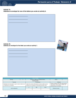 120 WRITES FORMAL, INFORMAL DOCUMENTS AND FORMATS
Activity 7a
Address an envelope for one of the letters you wrote on activity 6.
Activity 7b
Address an envelope for the letter you wrote on activity 7.
EVALUATION
Activity 7 Product: Filled out questionnaires. Value:
KNOWLEDGE
Factual Procedural Attitude
Identifies the information used to write a letter and
to address an envelope.
Uses the correct information to write a letter and to
address an envelope for sending business mail
Shows initiative and uses appropriate
information when writing a letter and
addressing an envelope.
Auto evaluation
C MC NYC
Obtained value:
____________________________
____________________________
____________________________
___________________________________________
___________________________________________
___________________________________________
____________________________
____________________________
____________________________
___________________________________________
___________________________________________
___________________________________________
 
