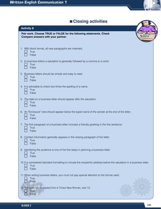 121
BLOQUE 2
Pair work. Choose TRUE or FALSE for the following statements. Check
Compare answers with your partner.
Activity 8
Closing activities
1. With block format, all new paragraphs are indented.
True
False
2. In business letters a salutation is generally followed by a comma or a colon
True
False
3. Business letters should be simple and easy to read.
True
False
4. It is advisable to check two times the spelling of a name.
True
False
5. The date on a business letter should appear after the salutation.
True
False
6. An "Enclosure" note should appear below the typed name of the sender at the end of the letter.
True
False
7. The first paragraph of a business letter includes a friendly greeting in the first sentence.
True
False
8. Contact information generally appears in the closing paragraph of the letter.
True
False
9. Identifying the audience is one of the first steps in planning a business letter.
True
False
10.It is considered standard formatting to include the recipient's address before the salutation in a business letter.
True
False
11.When writing business letters, you must not pay special attention to the format used.
True
False
12.The generally accepted font is Times New Roman, size 12.
True
False
 