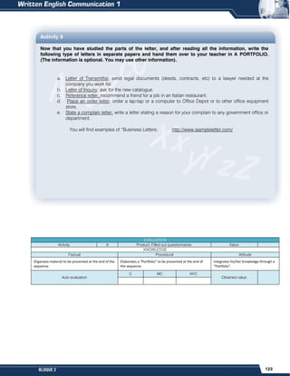 123
BLOQUE 2
Activity 9
Now that you have studied the parts of the letter, and after reading all the information, write the
following type of letters in separate papers and hand them over to your teacher in A PORTFOLIO.
(The information is optional. You may use other information).
a. Letter of Transmittal; send legal documents (deeds, contracts, etc) to a lawyer needed at the
company you work for.
b. Letter of Inquiry; ask for the new catalogue.
c. Reference letter; recommend a friend for a job in an Italian restaurant.
d. Place an order letter; order a lap-tap or a computer to Office Depot or to other office equipment
store.
e. State a complain letter; write a letter stating a reason for your complain to any government office or
department.
You will find examples of “Business Letters: http://www.isampleletter.com/
EVALUATION
Activity 9 Product: Filled out questionnaires. Value:
KNOWLEDGE
Factual Procedural Attitude
Organizes material to be presented at the end of the
sequence.
Elaborates a “Portfolio” to be presented at the end of
the sequence.
Integrates his/her knowledge through a
“Portfolio”.
Auto evaluation
C MC NYC
Obtained value:
 