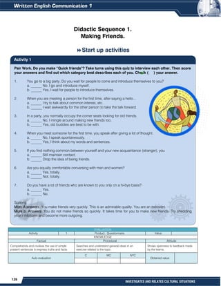 126
INVESTIGATES AND RELATES CULTURAL SITUATIONS
Pair Work. Do you make “Quick friends”? Take turns using this quiz to interview each other. Then score
your answers and find out which category best describes each of you. Check ( ) your answer.
1. You go to a big party. Do you wait for people to come and introduce themselves to you?
a. ______ No. I go and introduce myself.
b. ______ Yes, I wait for people to introduce themselves.
2. When you are meeting a person for the first time, after saying a hello...
a. ______ I try to talk about common interest, etc.
b. ______ I wait awkwardly for the other person to take the talk forward.
3. In a party, you normally occupy the corner seats looking for old friends.
a. ______ No, I mingle around making new friends too.
b. ______ Yes, old buddies are best to be with.
4. When you meet someone for the first time, you speak after giving a lot of thought.
a. ______ No, I speak spontaneously.
b. ______ Yes, I think about my words and sentences.
5. If you find nothing common between yourself and your new acquaintance (stranger), you
a. ______ Still maintain contact.
b. ______ Drop the idea of being friends.
6. Are you equally comfortable conversing with men and women?
a. ______ Yes, totally.
b. ______ Not, totally.
7. Do you have a lot of friends who are known to you only on a hi-bye basis?
a. ______ Yes.
b. ______ No.
Scoring
More A answers: You make friends very quickly. This is an admirable quality. You are an extrovert.
More b. Answers: You do not make friends so quickly. It takes time for you to make new friends. Try shedding
your inhibitions and become more outgoing.
Didactic Sequence 1.
Making Friends.
Start up activities


EVALUATION
Activity 1 Product: Questionnaire. Value:
KNOWLEDGE
Factual Procedural Attitude
Comprehends and involves the use of simple
present sentences to express truths and facts.
Searches and understand general ideas in an
exercise related to the topic.
Shows openness to feedback made
by the teams.
Auto evaluation
C MC NYC
Obtained value:
Activity 1
 