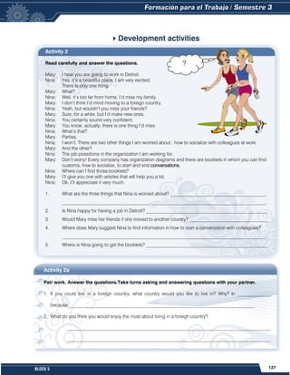 127
BLOCK 3
Activity 2
Read carefully and answer the questions.
Mary: I hear you are going to work in Detroit.
Nina: Yes, it’s a beautiful place, I am very excited.
There is only one thing.
Mary: What?
Nina: Well, it’s too far from home. I’d miss my family.
Mary: I don’t think I’d mind moving to a foreign country.
Nina: Yeah, but wouldn’t you miss your friends?
Mary: Sure, for a while, but I’d make new ones.
Nina: You certainly sound very confident.
Mary: You know, actually, there is one thing I’d miss.
Nina: What’s that?
Mary: Parties.
Nina: I won’t. There are two other things I am worried about : how to socialize with colleagues at work.
Mary: And the other?
Nina: The job possitions in the organization I am working for.
Mary: Don’t worry! Every company has organization diagrams and there are booklets in which you can find
customs, how to socialize, to start and end conversations.
Nina: Where can I find those booklets?
Mary: I’ll give you one with articles that will help you a lot.
Nina: Ok, I’ll appreciate it very much.
1. What are the three things that Nina is worried about? ________________________________________,
_____________________________________, ________________________________________________.
2. Is Nina happy for having a job in Detroit? ___________________________________________________
3. Would Mary miss her friends if she moved to another country? _________________________________
4. Where does Mary suggest Nina to find information in how to start a conversation with colleagues?
______________________________________________________________________________________
5. Where is Nina going to get the booklets? ___________________________________________________
Development activities
Activity 2a
Pair work. Answer the questions.Take turns asking and answering questions with your partner.
1. If you could live in a foreign country, what country would you like to live in? Why? In ______________,
because ______________________________________________________________________________
2. What do you think you would enjoy the most about living in a foreigh country?
______________________________________________________________________________________
______________________________________________________________________________________
?
 