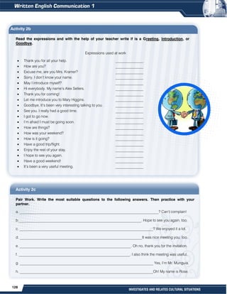 128
INVESTIGATES AND RELATES CULTURAL SITUATIONS
Activity 2b
Read the expressions and with the help of your teacher write if is a Greeting, Introduction, or
Goodbye.
Expressions used at work
 Thank you for all your help. _______________
 How are you? _______________
 Excuse me, are you Mrs. Kramer? _______________
 Sorry, I don’t know your name. _______________
 May I introduce myself? _______________
 Hi everybody. My name’s Alex Sellers. _______________
 Thank you for coming! _______________
 Let me introduce you to Mary Higgins. _______________
 Goodbye. It’s been very interesting talking to you. _______________
 See you. I really had a good time. _______________
 I got to go now. _______________
 I’m afraid I must be going soon. _______________
 How are things? _______________
 How was your weekend? _______________
 How is it going? _______________
 Have a good trip/flight. _______________
 Enjoy the rest of your stay. _______________
 I hope to see you again. _______________
 Have a good weekend! _______________
 It’s been a very useful meeting. _______________
Activity 2c
Pair Work. Write the most suitable questions to the following answers. Then practice with your
partner.
a. ___________________________________________________________________________? Can’t complain!
b.__________________________________________________________________. Hope to see you again, too.
c. ________________________________________________________________________? We enjoyed it a lot.
d. __________________________________________________________________It was nice meeting you, too.
e. ____________________________________________________________. Oh no, thank you for the invitation.
f. ____________________________________________________________. I also think the meeting was useful.
g. ________________________________________________________________________ Yes, I’m Mr. Munguia.
h. ________________________________________________________________________Oh! My name is Rose.
 