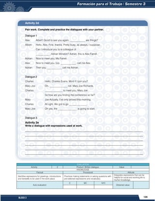 129
BLOCK 3
Activity 2d
Pair work. Complete and practice the dialogues with your partner.
Dialogue 1
Alex: Albert! Good to see you again. ____________ are things?
Albert: Hello, Alex. Fine, thanks. Pretty busy, as always, I suppose.
Can I introduce you to a colleague of
___________, Adrian Winston? Adrian, this is Alex Farrell.
Adrian: Nice to meet you, Ms Farrell.
Alex: Nice to meet you, too. ____________, call me Alex.
Adrian: Then you ____________ call me Adrian.
Dialogue 2
Charles: Hello, Charles Evans. Mind if I join you?
Mary Joe: Oh, ______________ not. Mary Joe Richards.
Charles: ______________ to meet you, Mary Joe.
So how are you finding the conference so far?
Mary Joe:Actually, I’ve only arrived this morning.
Charles: All right. We got to go ______________.
Mary Joe: Oh yes, the _______________ is going to start.
Dialogue 3.
Activity 2e
Write a dialogue with expressions used at work.
_____________________________________________________________________________________________
_____________________________________________________________________________________________
_____________________________________________________________________________________________
_____________________________________________________________________________________________
_____________________________________________________________________________________________
_____________________________________________________________________________________________
EVALUATION
Activity 2 Product: Written dialogue. Value:
KNOWLEDGE
Factual Procedural Attitude
Identifies expressions for greetings, introductions
and farewells to be used in the work place.
Practices making statements or asking questions with
pre-selected expressions and vocabulary.
Integrates expressions that can be
helpful for social and working life to
his/her knowledge.
Auto evaluation
C MC NYC
Obtained value:
 