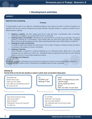 14 REVIEWS AND CONVEYS INTO WRITTEN DAILY SITUATIONS
Development activities
Activity 3a
Activity Write on the line the situation or place in which each conversation takes place.
1._________________________ 2. ___________________ 3. _______________________
4. __________________________________ 5. ___________________________________
Good Morning!
Please have a seat.
Thank you, Mr. Green.
Can I offer you something to drink?
No, thank you Sir.
Hi!
Hi! What’s up?
Nothing, G” day!
Hello!
Hello, I’m happy that you came.
I like the song!
Oh yes, would you like to
dance?
Well, not really, I’m very tired.
Hey. Good to see you (hug).
How’ve you been?
Busy, and you?
Pretty good. How’s your new job?
It’s okay but…
Hi am Alex.
Hello Alex, I am Camille.
Are you a new student?
Yes, yesterday was my first day of class.
Welcome!
Read the forms of greeting.
Greetings
To greet people is part of our daily life, sometimes greeting is very casual, but when it comes to business it is
important that we use a formal vocabulary and proper etiquette. We greet people in a variety of situations and in
different places, example:
 Greeting in passing. You don’t always have time to stop and have a conversation with a co-worker,
classmate or a neighbor, you just say Hello! say Hi! or just smile.
 Greetings before a Conversation. Sometimes you stop and talk for a minute as you say hello. This type of
greeting is followed by a conversation. Close friends often hug when they greet each other, especially
after a long time without seeing one other. Men sometimes give each other a hand shake or a high-five.
 Greetings at a Party or Social Event
It is polite to greet many people at a social event. This is called "mingling". Introduce yourself and start a
conversation with people you haven’t met before.
 Greetings in Business
Proper etiquette is important in business greetings as it is mentioned above. Make sure to use polite
language such as "please" and "thank you". Appropriate titles and gestures should also be used. Shaking
hands is common in most English speaking countries.
Greetings in the Classroom
An informal greeting is used when you are at school or classroom but when a new student starts a course or a
semester it is polite to greet him/her. Introductions immediately follow this type of greeting.
Activity 3
 