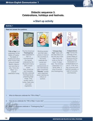 146
INVESTIGATES AND RELATES CULTURAL SITUATIONS
Read and answer the questions:
1. What do Mexicans celebrate the “Fifth of May”? ____________________________________________________
_____________________________________________________________________________________________
2. How do you celebrate the “Fifth of May” in your city? ________________________________________________
_____________________________________________________________________________________________
3. What do Americans celebrate in “Thanksgiving Day”? _______________________________________________
_____________________________________________________________________________________________
Didactic sequence 3.
Celebrations, holidays and festivals.
Start up activity
Activity 1
“Fifth of May” is a
celebration of the
Battle of Puebla.
The Battle of
Puebla took place
when France was
trying to invade
Mexico. Mexico
won and that is
why “Cinco de
Mayo” is a
popular
celebration today.
The first American
“Thanksgiving”
was celebrated in
1621 to
commemorate
the harvest
collected by the
Plymouth Colony
after a harsh
winter.
Now, American
and Canadian
families celebrate
thanksgiving by
preparing large
meals. They
usually roast a
turkey, bake pies,
and cook
vegetables.
Working people
and their labor
unions in most of
the countries of
the world
celebrate the
social and
economic
achievements of
the international
labor movement.
“Mayday” usually
sees organized
street marches by
millions of
workers.
“Chinese New
Year” starts with
the New Moon on
the first day of the
New Year and
ends on the full
moon 15 days
later. The Chinese
celebration is a
family affair, a
time of reunion
and thanksgiving.
”Independence
Day” honors the
birthday of the
United States of
America and the
adoption of the
Declaration of
Independence on
July 4, 1776. It's a
day of picnics and
patriotic parades, a
night of concerts
and fireworks.
 