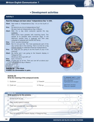 148
INVESTIGATES AND RELATES CULTURAL SITUATIONS
Read the dialogue and learn about “Independence Day” in USA.
Albert: Next week is “Independence Day”. It’s on the fourth of
July.
Nina: So what do you do on Independence Day?
We also have an Independence Day in Mexico.
Albert: Well, It’s a day when everyone spends the day
outdoors.
Most towns have parades with marching band. The
people at te parades wave American flags. In the
afternoon people have a cook-out and then play
volleyball or baseball with friends and family.
Nina: Hmm, sounds interesting!
Albert: But it’s not just that. The most spectacular part of the
day comes late in the evening. Then it is time for a big
firework display to celebrate American Independence.
Nina: So, what are you going to do this fourth of July in the
evening?
Albert: My family and I are going to the firework display in
Patagonia Park.
Would you like to go with us?
Nina: Sure. I’d love to.
Albert: I’ll pick you up at five. Then you can tell us about your
Independence day in Mexico.
Activity 2a Pair Work.
Practice the conversation in pairs.
Development activities
Activity 2b
Write the meaning of the compound words.
1. Outdoors _____________________ 3. Firework _____________________
2. Cook out _____________________ 4. Pick up _____________________
Activity 2c
Write questions for the answers.
1. _________________________________________________________________________________________?
On the fourth of July.
2. _________________________________________________________________________________________?
They usually spend it outside.
3. _________________________________________________________________________________________?
They have parades with marching bands.
4. _________________________________________________________________________________________?
In the evening.
5. _________________________________________________________________________________________?
They are going to the firework display in Patagonia Park.
Activity 2
A compound word is made
when two words are joined to
form a new word.
Hyphenated form: six-pack
Open Form: full moon
Close form: keyboard
 