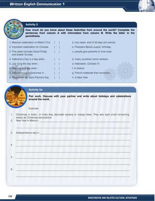 152
INVESTIGATES AND RELATES CULTURAL SITUATIONS
How much do you know about these festivities from around the world? Complete the
sentences from column A with information from column B. Write the letter in the
parenthesis.
1. Mexican celebration on March 21st ( ) a. holy week, end of 40-day Lent period.
2. Important celebration for Chinese ( ) b. President Benito Juarez’ birthday.
3. This week includes Good Friday ( ) c. people give presents to love ones.
and Easter Sunday
4. Valentine’s Day is a day when… ( ) d. many countries honor workers.
5. July 14 is the day when… ( ) e. Halloween, October 31.
6. May day is a day when… ( ) f. in Ireland
7. Kids dress up in costumes in… ( ) g. French celebrate their revolution.
8. They celebrate Saint Patrick's Day ( ) h. is New Year.
Activity 5a
Pair work. Discuss with your partner and write about holidays and celebrations
around the world.
Example:
1. Christmas in India - In India they decorate banana or mango trees. They also light small oil-burning
lamps as Christmas decorations.
2. New Year in Mexico- ________________________________________________________________________
__________________________________________________________________________________________
3. Independence day in ________________________________________________________________________
__________________________________________________________________________________________
4. __________________________________________________________________________________________
__________________________________________________________________________________________
5. __________________________________________________________________________________________
__________________________________________________________________________________________
6. __________________________________________________________________________________________
__________________________________________________________________________________________
Activity 5
 