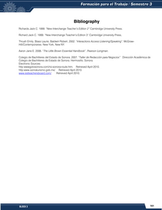 161
BLOCK 3
Bibliography
Richards Jack C. 1999. “New Interchange Teacher’s Edition 2” Cambridge University Press.
Richard Jack C. 1999. “New Interchange Teacher’s Edition 3” Cambridge University Press,
Thrush Emily, Blass Laurie, Baldwin Robert. 2002. “Interactions Access Listening/Speaking”. McGraw-
Hill/Contemporaries. New York, New NY.
Aaron Jane E. 2006. “The Little Brown Essential Handbook”. Pearson Longman.
Colegio de Bachilleres del Estado de Sonora. 2007. “Taller de Redacción para Negocios” Dirección Académica de
Colegio de Bachilleres de Estado de Sonora. Hermosillo, Sonora.
Electronic Sources:
http:wwwgotosonora.com/rio-sonora-route.htm. Retrieved April 2010.
http:www.sonraturismo.gob.mx/ Retrieved April 2010.
www.eslteachersboard.com/ Retrieved April 2010.
 