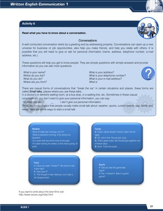 21
BLOCK 1
If you want to write about the best films visit:
http://www.oscars.org/index.html
Weather
-Kind of chilly this morning, isn’t it?
-What a beautiful morning. A bit windy but
beautiful.
-It’s never that hot at this time of the year.
-It’s been raining for weeks. Is this never going -to
end?
Family
A: How’s Janet doing? I haven’t seen her for
ages.
B: Oh, she’s fine. Se just got a job.
A: That’s great news. We should get together one
of these days
B: Sure. That’d be great. …
Sports
A: Did you see the game last
night?
B: No, I missed it. Was it a good
game?
Films
A: Have you seen “Avatar”? We went to see
it last night.
B: How was it?
A: Pat thought it was hilarious, but I was a
bit disappointed.
Read what you have to know about a conversation.
Conversations
A well conducted conversation starts by a greeting and by addressing properly. Conversations can open up a new
universe for business or job opportunities, also help you make friends, and help you relate with others. It is
possible that you will need to give or ask for personal information (name, address, telephone number, e-mail
address, etc.)
These questions will help you get to know people. They are simple questions with simple answers and provide
information so you can ask more questions.
What is your name? What is your address?
Where do you live? What is your telephone number?
What do you do? What is your e-mail address?
Where are you from? What is
There are casual forms of conversations that “break the ice” in certain situations and places, these forms are
called Small talks, places where you use these talks:
in a doctor's or dentist's waiting room, at a bus stop, in a waiting line, etc. Sometimes in these casual
conversations you don’t want to give your personal information, you can say:
I’d rather not say. __ I don’t give out personal information.
There are certain topics that people usually make small talk about: weather, sports, current events, day, family and
news. Here are some ways to start a small talk:
Activity 6
 