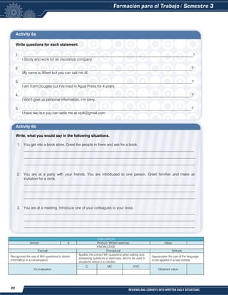 22 REVIEWS AND CONVEYS INTO WRITTEN DAILY SITUATIONS
Activity 6a
Write questions for each statement.
1. ___________________________________________________________________________________________?
I Study and work for an insurance company.
2. ___________________________________________________________________________________________?
My name is Albert but you can call me Al.
3. ___________________________________________________________________________________________?
I am from Douglas but I’ve lived in Agua Prieta for 4 years.
4. ___________________________________________________________________________________________?
I don’t give up personal information, I’m sorry.
5. ___________________________________________________________________________________________?
I have two but you can write me at vip4@gmail.com
Activity 6b
Write, what you would say in the following situations.
1. You get into a book store. Greet the people in there and ask for a book.
___________________________________________________________________________________
____________________________________________________________________________________________
____________________________________________________________________________________________
2. You are at a party with your friends. You are introduced to one person. Greet him/her and make an
invitation for a drink.
____________________________________________________________________________________________
____________________________________________________________________________________________
____________________________________________________________________________________________
3. You are at a meeting. Introduce one of your colleagues to your boss.
____________________________________________________________________________________________
____________________________________________________________________________________________
____________________________________________________________________________________________
EVALUATION
Activity 6 Product: Written exercise. Value:
KNOWLEDGE
Factual Procedural Attitude
Recognizes the use of WH questions to obtain
information in a conversation.
Applies the correct WH questions when asking and
answering questions in exercises, and to be used in
situations where it is needed.
Appreciates the use of the language
to be applied in a real context.
Co evaluation
C MC NYC
Obtained value:
 