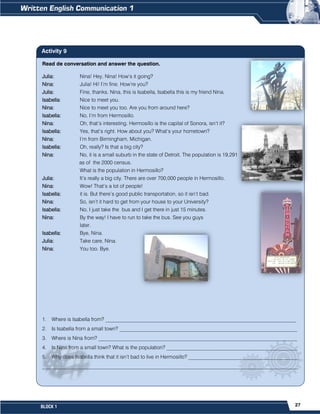 27
BLOCK 1
Read de conversation and answer the question.
Julia: Nina! Hey, Nina! How’s it going?
Nina: Julia! Hi! I’m fine. How’re you?
Julia: Fine, thanks. Nina, this is Isabella, Isabella this is my friend Nina.
Isabella: Nice to meet you.
Nina: Nice to meet you too. Are you from around here?
Isabella: No, I’m from Hermosillo.
Nina: Oh, that’s interesting. Hermosillo is the capital of Sonora, isn’t it?
Isabella: Yes, that’s right. How about you? What’s your hometown?
Nina: I’m from Birmingham, Michigan.
Isabella: Oh, really? Is that a big city?
Nina: No, it is a small suburb in the state of Detroit. The population is 19,291
as of the 2000 census.
What is the population in Hermosillo?
Julia: It’s really a big city. There are over 700,000 people in Hermosillo.
Nina: Wow! That’s a lot of people!
Isabella: it is. But there’s good public transportation, so it isn’t bad.
Nina: So, isn’t it hard to get from your house to your University?
Isabella: No, I just take the bus and I get there in just 15 minutes.
Nina: By the way! I have to run to take the bus. See you guys
later.
Isabella: Bye, Nina.
Julia: Take care, Nina.
Nina: You too. Bye.
1. Where is Isabella from? _________________________________________________________________________
2. Is Isabella from a small town? ____________________________________________________________________
3. Where is Nina from? ____________________________________________________________________________
4. Is Nina from a small town? What is the population? __________________________________________________
5. Why does Isabella think that it isn’t bad to live in Hermosillo? __________________________________________
__________________________________________________________________________________________________
Activity 9
 