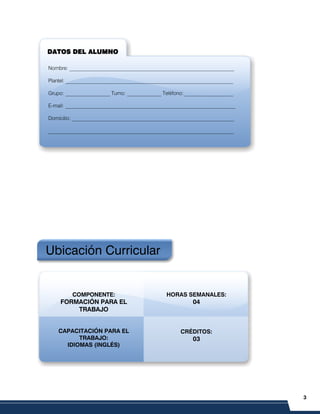 3
PRELIMINARES
Ubicación Curricular
COMPONENTE:
FORMACIÓN PARA EL
TRABAJO
CAPACITACIÓN PARA EL
TRABAJO:
IDIOMAS (INGLÉS)
HORAS SEMANALES:
04
CRÉDITOS:
03
DATOS DEL ALUMNO
DATOS DEL ALUMNO
DATOS DEL ALUMNO
DATOS DEL ALUMNO
Nombre: _______________________________________________________________
Plantel: __________________________________________________________________
Grupo: _________________ Turno: _____________ Teléfono:___________________
E-mail: _________________________________________________________________
Domicilio: ______________________________________________________________
_______________________________________________________________________
 