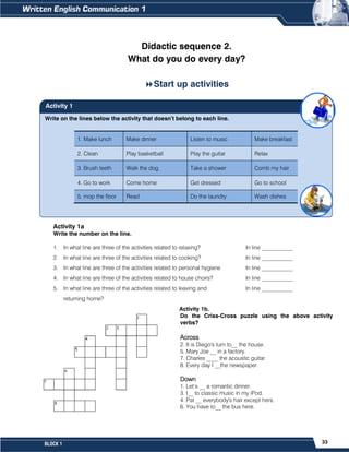 33
BLOCK 1
Write on the lines below the activity that doesn’t belong to each line.
1. Make lunch Make dinner Listen to music Make breakfast
2. Clean Play basketball Play the guitar Relax
3. Brush teeth Walk the dog Take a shower Comb my hair
4. Go to work Come home Get dressed Go to school
5. mop the floor Read Do the laundry Wash dishes
1. ____________________________ 4. _____________________________
2. ____________________________ 5. _____________________________
3. ____________________________
Activity 1
Didactic sequence 2.
What do you do every day?
Start up activities
Activity 1a
Write the number on the line.
1. In what line are three of the activities related to relaxing? In line ___________
2. In what line are three of the activities related to cooking? In line ___________
3. In what line are three of the activities related to personal hygiene In line ___________
4. In what line are three of the activities related to house choirs? In line ___________
5. In what line are three of the activities related to leaving and In line ___________
returning home?
Activity 1b.
Do the Criss-Cross puzzle using the above activity
verbs?
Across
2. It is Diego's turn to__ the house.
5. Mary Joe __ in a factory.
7. Charles ____ the acoustic guitar.
8. Every day I __the newspaper.
Down
1. Let’s __ a romantic dinner.
3. I__ to classic music in my iPod.
4. Pat __ everybody's hair except hers.
6. You have to__ the bus here.
 