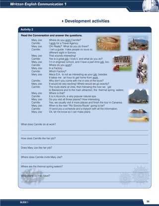 35
BLOCK 1
Development activities
Read the Conversation and answer the questions.
Mary Joe: Where do you work Camille?
Camille: I work for a Travel Agency.
Mary Joe: Oh! Really? What do you do there?
Camille: I am a guide. I take people on tours to
different sight in Sonora.
Mary Joe: That sounds interesting!
Camille: Yes is a great job. I love it, and what do you do?
Mary Joe: I’m in engineer school, and I have a part-time job, too.
Camille: Where do you work?
Mary Joe: In a Factory.
Camille: Which Factory?
Mary Joe: Meca S.A. Is not as interesting as your job, besides
It takes me an hour to get home from work.
Camille: Why don’t you come with me in one of the tours?
Mary Joe: It would be very exciting! Where would we go exactly?
Camille: The route starts at Ures, then following the river we get
to Baviacora and to the main attraction, the thermal spring waters.
Mary Joe: Where is that?
Camille: It is in Aconchi, a very popular natural spa.
Mary Joe: Do you visit all those places? How interesting.
Camille: Yes, we usually visit 4 more places and finish the tour in Cananea.
Mary Joe: When is the next “Rio Sonora Route” going to be?
Camille: I’ll send you a schedule and a triptych with all the information.
Mary Joe: Ok, let me know so I can make plans.
What does Camille do at work?
__________________________________________________________________________________________________
__________________________________________________________________________________________________
How does Camille like her job?
__________________________________________________________________________________________________
Does Mary Joe like her job?
__________________________________________________________________________________________________
Where does Camille invite Mary Joe?
__________________________________________________________________________________________________
Where are the thermal spring waters?
__________________________________________________________________________________________________
What plans do they have?
__________________________________________________________________________________________________
Activity 2
 