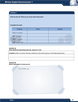 39
BLOCK 1
Activity 4a
Write sentences describing each job, using he or she.
Activity 4b
Write a description of what you do.
A teacher works in a school. She has a classroom, she works long hours. She helps people learn.
I am a student. I go …
What do they do? What do you know about these jobs?
Complete this chart.
A teacher Nurse Engineer
Works in a school
Has a classroom
Works long hours
Helps people learn
Activity 4
 