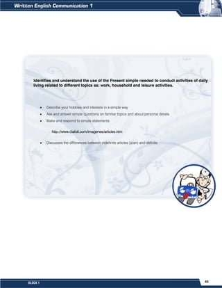 45
BLOCK 1
Identifies and understand the use of the Present simple needed to conduct activities of daily
living related to different topics as: work, household and leisure activities.
 Describe your hobbies and interests in a simple way
 Ask and answer simple questions on familiar topics and about personal details
 Make and respond to simple statements
http://www.clafoti.com/imagenes/articles.htm
 Discusses the differences between indefinite articles (a/an) and definite
 