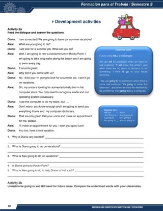 48 REVIEWS AND CONVEYS INTO WRITTEN DAILY SITUATIONS
Development activities
Activity 2a
Read the dialogue and answer the questions.
Diana: I am so excited! We are going to have our summer vacations!
Alex: What are you going to do?
Diana: I will look for a summer job. What will you do?
Alex: Well, I am going to rent a condominium in Rocky Point. I
am going to take long walks along the beach and I am going
to swim every day.
Diana: It sounds great!
Alex: Why don’t you come with us?
Diana: No, I told you I’m going to look for a summer job. I won’t go
on vacations.
Alex: Oh, my uncle is looking for someone to help him in his
computer store. You only need to recognize inside and out
operating system vocabulary.
Diana: I use the computer to do my tasks, but…..
Alex: Don’t worry, you know enough and I am going to send you
everything I have and my computer dictionary.
Diana: That sounds great! Call your uncle and make an appointment
for me, please.
Alex: I’ll make an appointment for you. I wish you good luck!
Diana: You too, have a nice vacation.
1. Why is Diana very excited? __________________________________________________________________________
______________________________________________________________________________________________________
2. What is Diana going to do on vacations? ______________________________________________________________
______________________________________________________________________________________________________
3. What is Alex going to do on vacations? _______________________________________________________________
______________________________________________________________________________________________________
4. Is Diana going to Rocky Point? ______________________________________________________________________
5. What is Alex going to do to help Diana to find a job? ____________________________________________________
______________________________________________________________________________________________________
Activity 2b
Underline be going to and Will used for future tense. Compare the underlined words with your classmates.
Grammar point
Future using WILL and Going to
We use will for prediction when we have no
real evidence: "It will snow this winter”, and
when there are no plans or decision to do
something: I think I'll go to your house
tomorrow.
We use going to for prediction when there is
some real evidence: "It's going to snow this
afternoon”, and when we have the intention to
do something: I am going to buy a computer.
Negative form
Will not – Won’t
Are Going to – aren’t going to
Is going to _ isn’t going to
Am going to _ am not going to
 