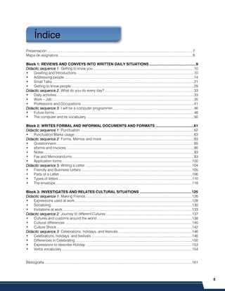5
PRELIMINARES
Presentación ..................................................................................................................................................... 7
Mapa de asignatura.......................................................................................................................................... 8
Block 1: REVIEWS AND CONVEYS INTO WRITTEN DAILY SITUATIONS ............................................9
Didactic sequence 1
Didactic sequence 1
Didactic sequence 1
Didactic sequence 1: Getting to know you ........................................................................................................10
• Greeting and Introductions.........................................................................................................................10
• Addressing people......................................................................................................................................14
• Small Talks..................................................................................................................................................21
• Getting to know people...............................................................................................................................29
Didactic sequence
Didactic sequence
Didactic sequence
Didactic sequence 2
2
2
2: What do you do every day? ............................................................................................33
• Daily activities..............................................................................................................................................33
• Work – Job ..................................................................................................................................................35
• Professions and Occupations ....................................................................................................................41
Didactic sequence 3
Didactic sequence 3
Didactic sequence 3
Didactic sequence 3: I will be a computer programmer....................................................................................46
• Future forms................................................................................................................................................48
• The computer and its vocabulary...............................................................................................................50
Block 2: WRITES FORMAL AND INFORMAL DOCUMENTS AND FORMATS ....................................61
Didactic sequence 1
Didactic sequence 1
Didactic sequence 1
Didactic sequence 1: Punctuation .....................................................................................................................62
• Punctuation Marks usage...........................................................................................................................63
Didactic sequence
Didactic sequence
Didactic sequence
Didactic sequence 2
2
2
2: Forms, Memos and more…............................................................................................83
• Questionnaire..............................................................................................................................................85
• eforms and invoices....................................................................................................................................90
• Notes...........................................................................................................................................................93
• Fax and Memorandums..............................................................................................................................93
• Application forms......................................................................................................................................100
Didactic sequence
Didactic sequence
Didactic sequence
Didactic sequence 3
3
3
3: Writing a Letter ..............................................................................................................104
• Friendly and Business Letters ..................................................................................................................105
• Parts of a Letter.........................................................................................................................................106
• Types of letters..........................................................................................................................................110
• The envelope.............................................................................................................................................118
Block 3: INVESTIGATES AND RELATES CULTURAL SITUATIONS .................................................125
Didactic sequence 1
Didactic sequence 1
Didactic sequence 1
Didactic sequence 1: Making Friends..............................................................................................................126
• Expressions used at work.........................................................................................................................128
• Socializing .................................................................................................................................................130
• Invitations at work .....................................................................................................................................133
Didactic sequence
Didactic sequence
Didactic sequence
Didactic sequence 2
2
2
2: Journey to different Cultures.........................................................................................137
• Cultures and customs around the world ..................................................................................................138
• Cultural differences...................................................................................................................................140
• Culture Shock............................................................................................................................................142
Didactic sequence
Didactic sequence
Didactic sequence
Didactic sequence 3
3
3
3: Celebrations, holidays, and festivals ............................................................................146
• Celebrations, holidays, and festivals........................................................................................................146
• Differences in Celebrating ........................................................................................................................150
• Expressions to describe Holiday..............................................................................................................153
• Verbs vocabulary ......................................................................................................................................154
Bibliografía ........................................................................................................................................................161
Índice
 