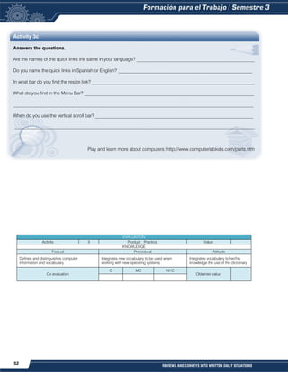52 REVIEWS AND CONVEYS INTO WRITTEN DAILY SITUATIONS
Activity 3c
Answers the questions.
Are the names of the quick links the same in your language? __________________________________________________
Do you name the quick links in Spanish or English? _________________________________________________________
In what bar do you find the resize link? _____________________________________________________________________
What do you find in the Menu Bar? ________________________________________________________________________
______________________________________________________________________________________________________
When do you use the vertical scroll bar? ___________________________________________________________________
______________________________________________________________________________________________________
Play and learn more about computers: http://www.computerlabkids.com/parts.htm
EVALUATION
Activity 3 Product: Practice. Value:
KNOWLEDGE
Factual Procedural Attitude
Defines and distinguishes computer
information and vocabulary.
Integrates new vocabulary to be used when
working with new operating systems.
Integrates vocabulary to her/his
knowledge the use of the dictionary.
Co evaluation
C MC NYC
Obtained value:
 