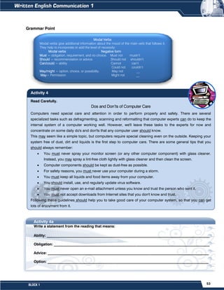 53
BLOCK 1
Read Carefully.
Dos and Don’ts of Computer Care
Computers need special care and attention in order to perform properly and safely. There are several
specialized tasks such as defragmenting, scanning and reformatting that computer experts can do to keep the
internal system of a computer working well. However, we'll leave these tasks to the experts for now and
concentrate on some daily do's and don'ts that any computer user should know.
This may seem like a simple topic, but computers require special cleaning even on the outside. Keeping your
system free of dust, dirt and liquids is the first step to computer care. There are some general tips that you
should always remember:
 You must never spray your monitor screen (or any other computer component) with glass cleaner.
Instead, you may spray a lint-free cloth lightly with glass cleaner and then clean the screen.
 Computer components should be kept as dust-free as possible.
 For safety reasons, you must never use your computer during a storm.
 You must keep all liquids and food items away from your computer.
 You should install, use, and regularly update virus software.
 You must never open an e-mail attachment unless you know and trust the person who sent it.
 You must not accept downloads from Internet sites that you don't know and trust.
Following these guidelines should help you to take good care of your computer system, so that you can get
lots of enjoyment from it.
Activity 4
Grammar Point
Activity 4a
Write a statement from the reading that means:
Ability: _________________________________________________________________________________________
Obligation: _____________________________________________________________________________________
Advice: ________________________________________________________________________________________
Option: ________________________________________________________________________________________
Modal Verbs
Modal verbs give additional information about the mood of the main verb that follows it.
They help to incorporate or add the level of necessity:
Modal verbs Negative form
Must = obligation, requirement, and no choice. Must not mustn’t
Should = recommendation or advice. Should not shouldn’t
Can/could = ability. Cannot can’t
Could not couldn’t
May/might = option, choice, or possibility. May not __
May= Permission Might not __
 