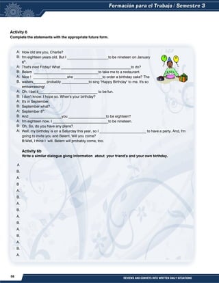 56 REVIEWS AND CONVEYS INTO WRITTEN DAILY SITUATIONS
Activity 6
Complete the statements with the appropriate future form.
A:
B:
A:
B:
A:
B.
A:
B:
A:
B:
A:
B:
A:
B:
A:
A
B.
A.
B
A.
B.
A.
B.
A.
B.
A.
B.
A.
B.
A.
How old are you, Charlie?
I'm eighteen years old. But I _______________________to be nineteen on January
6th
.
That's next Friday! What _______________________________________to do?
Belem ____________________________________to take me to a restaurant.
Nice ! ___________________she ________________to order a birthday cake? The
waiters_______ probably _______________to sing "Happy Birthday" to me. It's so
embarrassing!
Oh, I bet it_________________________________ to be fun.
I don't know. I hope so. When's your birthday?
It's in September.
September what?
September 8th
.
And __________________you _____________________to be eighteen?
I'm eighteen now. I _______________________________to be nineteen.
Oh. So, do you have any plans?
Well, my birthday is on a Saturday this year, so I __________________________ to have a party. And, I'm
going to invite you and Belem. Will you come?
B:Well, I think I will. Belem will probably come, too.
Activity 6b
Write a similar dialogue givng information about your friend’s and your own birthday.
 