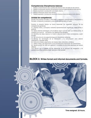 Competencias Disciplinares básicas:
1. Realiza comprensiones oral y auditiva de diversos tipos de texto en otro idioma.
2. Realiza comprensión escrita y de lectura de diversos tipos de texto en otro idioma.
3. Realiza expresión o producción oral en otro idioma.
4. Realiza interacción oral en otro idioma.
5. Realiza expresión o producción escrita de diversos tipos de texto en otro idioma.
Unidad de competencia:
Escribe documentos formales e informales y responde correctamente a documentos y
formatos empleando vocabulario y estructuras gramaticales en Inglés.
Durante el presente bloque se busca desarrollar los siguientes atributos de las
competencias genéricas:
4.1 Expresa ideas y conceptos mediante representaciones lingüísticas, matemáticas o
gráficas.
4.2 Aplica distintas estrategias comunicativas según quienes sean sus interlocutores, el
contexto en el que se encuentra y los objetivos que persigue.
4.3 Identifica las ideas claves en un texto o discurso oral e infiere conclusiones a partir
de ellas.
4.4 Se comunica en una segunda lengua en situaciones cotidianas.
4.5 Maneja las tecnologías de la información y la comunicación para obtener
información y expresar ideas.
6.4 Estructura ideas y argumentos de manera clara, coherente y sintética.
7.1 Define metas y da seguimiento a sus procesos de construcción de conocimiento.
8.2 Aporta puntos de vista con apertura y considera los de otras personas de manera
reflexiva.
10.3 Asume que el respeto de las diferencias es el principio de integración y de
convivencia en los contextos local, nacional e internacional.
BLOCK 2. Writes formal and informal documents and formats.
Time assigned: 20 hours.
 