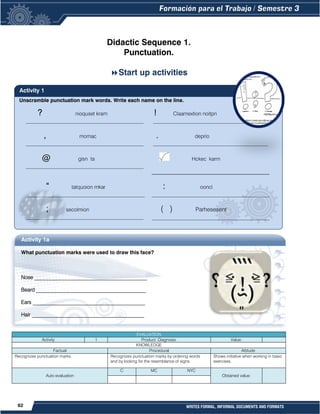 62 WRITES FORMAL, INFORMAL DOCUMENTS AND FORMATS
Unscramble punctuation mark words. Write each name on the line.
Didactic Sequence 1.
Punctuation.
Start up activities
? nioquset kram
_____________________________________________
! Claamextion noitpn
____________________________________________
, momac
_____________________________________________
. deprio
____________________________________________
@ gisn ta
_____________________________________________
Hckec karm
_____________________________________________
“ tatquoion mkar
_____________________________________________
: ooncl
_____________________________________________
; secolmion
_____________________________________________
( ) Parhesesent
_________________________________________
EVALUATION
Activity 1 Product: Diagnosis. Value:
KNOWLEDGE
Factual Procedural Attitude
Recognizes punctuation marks. Recognizes punctuation marks by ordering words
and by looking for the resemblance of signs.
Shows initiative when working in basic
exercises.
Auto evaluation
C MC NYC
Obtained value:
Activity 1
Activity 1a
What punctuation marks were used to draw this face?
Nose ___________________________________________
Beard __________________________________________
Ears ___________________________________________
Hair ___________________________________________
EYES ___________________________________________
 