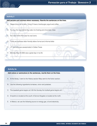 64 WRITES FORMAL, INFORMAL DOCUMENTS AND FORMATS
Activity 2
Add periods and commas where necessary. Rewrite the sentences on the lines.
A. Please bring me a menu I thing I’ll have a hamburger yogurt and coffee
______________________________________________________________________________________
B. Yes buy the ingredients Buy cake mix frosting and chocolate chips
______________________________________________________________________________________
C. No I don’t think Pele was his real name
______________________________________________________________________________________
D. There are business letter friendly letters formal and informal letter
______________________________________________________________________________________
E. J F Kennedy was assassinated in Dallas Texas
______________________________________________________________________________________
F. Monday May 24 2005 was a great day in my life
______________________________________________________________________________________
Activity 2a
Add colons or semicolons to the sentences, rewrite them on the lines.
A. At the library, I went to the History section Mary went to the fiction section.
__________________________________________________________________________________
B. Use the following ingredients tomatoes, onion and potatoes.
______________________________________________________________________________________
C. The baseball game begins at 3 00 this Sunday the football game begins at 2
______________________________________________________________________________________
D. Empalme is located at the south of Sonora Nogales is located at the north.
______________________________________________________________________________________
E. In Mexico, we use the following source or energy gas, oil and electricity.
______________________________________________________________________________________
 