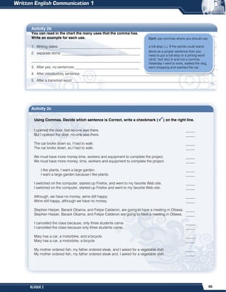 65
BLOQUE 2
Activity 2b
You can read in the chart the many uses that the comma has.
Write an example for each use.
1. Writing dates: ____________________________________________
2. separate items: __________________________________________
______________________________________________________
3. After yes, no sentences:___________________________________
4. After introductory sentence: _____________________________________________________________________
5. After a transition word:__________________________________________________________________________
Activity 2c
Using Commas. Decide which sentence is Correct, write a checkmark ( ) on the right line.
I opened the door, but no-one was there. _____
But I opened the door, no-one was there. _____
The car broke down so, I had to walk. _____
The car broke down, so I had to walk. _____
We must have more money time, workers and equipment to complete the project. _____
We must have more money, time, workers and equipment to complete the project. _____
I like plants, I want a large garden. _____
I want a large garden because I like plants. _____
I switched on the computer, started up Firefox, and went to my favorite Web site. _____
I switched on the computer, started up Firefox and went to my favorite Web site. _____
Although, we have no money, we're still happy. _____
We're still happy, although we have no money. _____
Stephen Harper, Barack Obama, and Felipe Calderon, are going to have a meeting in Ottawa. _____
Stephen Harper, Barack Obama, and Felipe Calderon are going to have a meeting in Ottawa. _____
I cancelled the class because, only three students came. _____
I cancelled the class because only three students came. _____
Mary has a car, a motorbike, and a bicycle. _____
Mary has a car, a motorbike, a bicycle _____
My mother ordered fish, my father ordered steak, and I asked for a vegetable dish. _____
My mother ordered fish, my father ordered steak and, I asked for a vegetable dish. _____
Don't use commas where you should use
a full-stop (.). If the words could stand
alone as a proper sentence then you
need to put a full-stop or a joining word
('and', 'but' etc) in and not a comma.
Yesterday I went to work, walked the dog,
went shopping and washed the car.
 