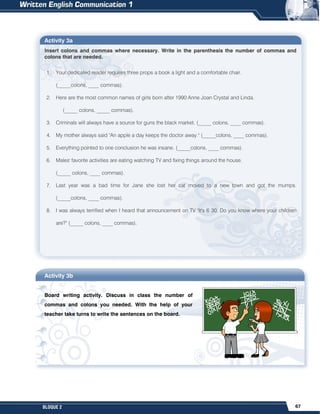 67
BLOQUE 2
Activity 3a
Insert colons and commas where necessary. Write in the parenthesis the number of commas and
colons that are needed.
1. Your dedicated reader requires three props a book a light and a comfortable chair.
(_____colons, ____ commas).
2. Here are the most common names of girls born after 1990 Anne Joan Crystal and Linda.
(_____ colons, _____ commas).
3. Criminals will always have a source for guns the black market. (_____ colons, ____ commas).
4. My mother always said "An apple a day keeps the doctor away." (_____colons, ____ commas).
5. Everything pointed to one conclusion he was insane. (_____colons, ____ commas).
6. Males' favorite activities are eating watching TV and fixing things around the house.
(_____ colons, ____ commas).
7. Last year was a bad time for Jane she lost her cat moved to a new town and got the mumps.
(_____colons, ____ commas).
8. I was always terrified when I heard that announcement on TV "It's 6 30. Do you know where your children
are?" (_____ colons, ____ commas).
Activity 3b
Board writing activity. Discuss in class the number of
commas and colons you needed. With the help of your
teacher take turns to write the sentences on the board.
 
