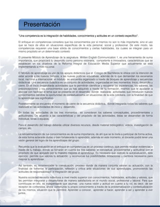 7
PRELIMINARES
“Una competencia es la integración de habilidades, conocimientos y actitudes en un contexto específico”.
“Una competencia es la integración de habilidades, conocimientos y actitudes en un contexto específico”.
“Una competencia es la integración de habilidades, conocimientos y actitudes en un contexto específico”.
“Una competencia es la integración de habilidades, conocimientos y actitudes en un contexto específico”.
El enfoque en competencias considera que los conocimientos por sí mismos no son lo más importante, sino el uso
que se hace de ellos en situaciones específicas de la vida personal, social y profesional. De este modo, las
competencias requieren una base sólida de conocimientos y ciertas habilidades, los cuales se integran para un
mismo propósito en un determinado contexto
El presente Módulo de Aprendizaje de la asignatura Written English Communication 1, es una herramienta de suma
importancia, que propiciará tu desarrollo como persona visionaria, competente e innovadora, características que se
establecen en los objetivos de la Reforma Integral de Educación Media Superior que actualmente se está
implementando a nivel nacional.
El Módulo de aprendizaje es uno de los apoyos didácticos que el Colegio de Bachilleres te ofrece con la intención de
estar acorde a los nuevos tiempos, a las nuevas políticas educativas, además de lo que demandan los escenarios
local, nacional e internacional; el módulo se encuentra organizado a través de bloques de aprendizaje y secuencias
didácticas. Una secuencia didáctica es un conjunto de actividades, organizadas en tres momentos: Inicio, desarrollo y
cierre. En el inicio desarrollarás actividades que te permitirán identificar y recuperar las experiencias, los saberes, las
preconcepciones y los conocimientos que ya has adquirido a través de tu formación, mismos que te ayudarán a
abordar con facilidad el tema que se presenta en el desarrollo, donde realizarás actividades que introducen nuevos
conocimientos dándote la oportunidad de contextualizarlos en situaciones de la vida cotidiana, con la finalidad de que
tu aprendizaje sea significativo.
Posteriormente se encuentra el momento de cierre de la secuencia didáctica, donde integrarás todos los saberes que
realizaste en las actividades de inicio y desarrollo.
En todas las actividades de los tres momentos se consideran los saberes conceptuales, procedimentales y
actitudinales. De acuerdo a las características y del propósito de las actividades, éstas se desarrollan de forma
individual, binas o equipos.
Para el desarrollo del trabajo deberás utilizar diversos recursos, desde material bibliográfico, videos, investigación de
campo, etc.
La retroalimentación de tus conocimientos es de suma importancia, de ahí que se te invita a participar de forma activa,
de esta forma aclararás dudas o bien fortalecerás lo aprendido; además en este momento, el docente podrá tener una
visión general del logro de los aprendizajes del grupo.
Recuerda que la evaluación en el enfoque en competencias es un proceso continuo, que permite recabar evidencias a
través de tu trabajo, donde se tomarán en cuenta los tres saberes: el conceptual, procedimental y actitudinal con el
propósito de que apoyado por tu maestro mejores el aprendizaje. Es necesario que realices la autoevaluación, este
ejercicio permite que valores tu actuación y reconozcas tus posibilidades, limitaciones y cambios necesarios para
mejorar tu aprendizaje.
Así también, es recomendable la coevaluación, proceso donde de manera conjunta valoran su actuación, con la
finalidad de fomentar la participación, reflexión y crítica ante situaciones de sus aprendizajes, promoviendo las
actitudes de responsabilidad e integración del grupo.
Nuestra sociedad necesita individuos a nivel medio superior con conocimientos, habilidades, actitudes y valores, que
les permitan integrarse y desarrollarse de manera satisfactoria en el mundo social, profesional y laboral. Para que
contribuyas en ello, es indispensable que asumas una nueva visión y actitud en cuanto a tu rol, es decir, de ser
receptor de contenidos, ahora construirás tu propio conocimiento a través de la problematización y contextualización
de los mismos, situación que te permitirá: Aprender a conocer, aprender a hacer, aprender a ser y aprender a vivir
juntos.
Presentación
 