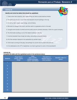 76 WRITES FORMAL, INFORMAL DOCUMENTS AND FORMATS
Activity 6b
Identify and circle the letters that should be capitalized.
1. I have never had a teacher, who makes things as clear as does teacher jimenez.
2. The parroquia church is one of the most beautiful church buildings in the city.
3. I'm taking math, english, psychology, and art history.
4. She went to college in the south, and then went to a graduate school in the east.
5. I bought some bonds of central vermont public service company because, I think it's a good company.
6. The Hermosillo building is one of the tallest buildings in the city.
7. A school president has a tough job today, according to president ibarra.
8. All of the senators listened to the explanation by senator lopez.
9. I think dad is coming to the play, and perhaps my cousin and my sister will come too.
10. He celebrated on the 16th
of september, but had to get back to work on the seventeenth.
Activity 6c
Complete the table with the capitalized words in the sentences above.
Sentence
Proper Nouns
(person, places,
things)
Dates
(days, months,
holidays,languages,
nations, nationalities)
First word in a
sentence and in a
direct quotation
Salutation, titles of a
person
1.
2.
3.
4.
5.
6.
7.
8.
9.
10.
 