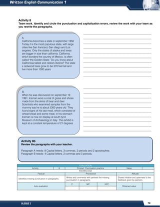 79
BLOQUE 2
B.
When he was discovered on september 19
1991, Iceman wore a coat of grass and shoes
made from the skins of bear and deer
Scientists who examined samples from the
mummy say he is about 5300 years old They
found signs of his last meal, which consisted of
wheat bread and some meat, in his stomach
Iceman is now on display at south tyrol
Museum of Archaeology in italy. The exhibit is
kept at a constant temperature of 21 degrees
Activity 8
Team work. Identify and circle the punctuation and capitalization errors, review the work with your team as
you rewrite the paragraphs.
____________________________________________________
____________________________________________________
____________________________________________________
____________________________________________________
____________________________________________________
____________________________________________________
____________________________________________________
____________________________________________________
____________________________________________________
____________________________________________________
____________________________________________________
____________________________________________________
____________________________________________________
____________________________________________________
____________________________________________________
____________________________________________________
____________________________________________________
____________________________________________________
____________________________________________________
____________________________________________________

EVALUATION
Activity 8 Product: Punctuation practice. Value:
KNOWLEDGE
Factual Procedural Attitude
Identifies missing punctuation in paragraphs.
Writes and comments with partners the missing
punctuation in paragraphs.
Shows initiative and openness to the
feedback given by partners.
Auto evaluation
C MC NYC
Obtained value:
A.
California becomes a state in september 1850
Today it is the most populous state, with large
cities like San francisco San diego and Los
angeles. Only the states of alaska and texas
are bigger in size than california. California,
which borders the country of Mexico, is often
called "the Golden State." Do you know about
Californias tallest and oldest citizens? The state
s redwood trees grow to be 370 feet tall and
live more than 1000 years
Activity 8b
Review the paragraphs with your teacher.
Paragraph A needs: 8 Capital letters, 3 commas, 2 periods and 2 apostrophes.
Paragraph B needs: 4 Capital letters, 2 commas and 3 periods.
 